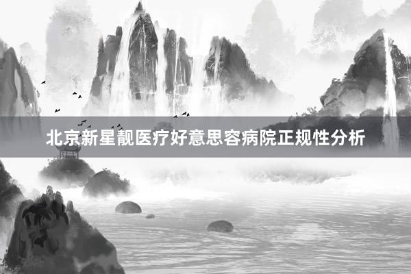 北京新星靓医疗好意思容病院正规性分析